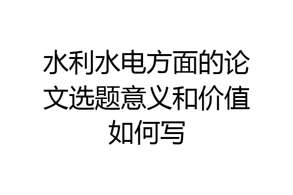 水利水电方面的论文选题意义和价值如何写