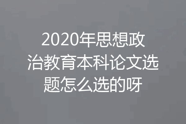 2020年思想政治教育本科论文选题怎么选的呀