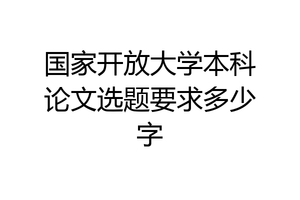 国家开放大学本科论文选题要求多少字
