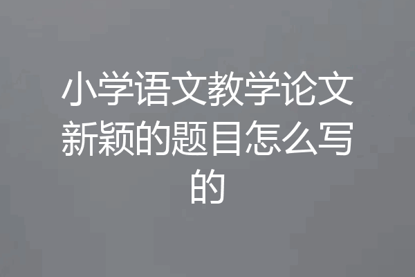小学语文教学论文新颖的题目怎么写的