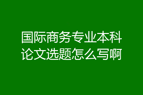 国际商务专业本科论文选题怎么写啊