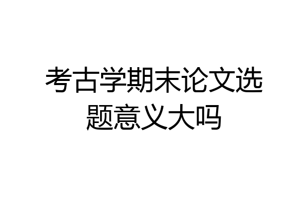 考古学期末论文选题意义大吗