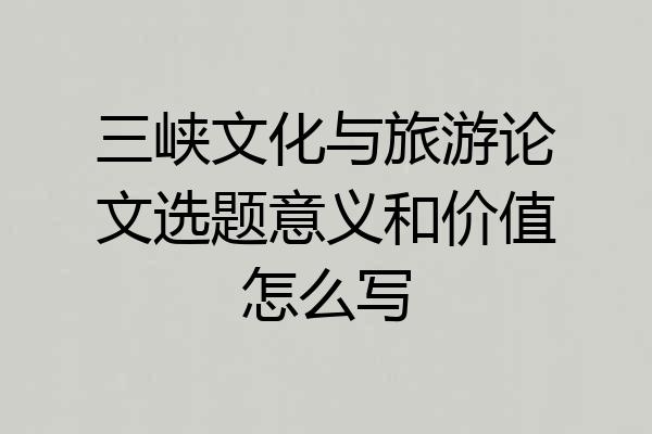 三峡文化与旅游论文选题意义和价值怎么写