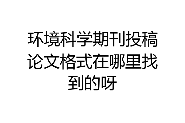 环境科学期刊投稿论文格式在哪里找到的呀