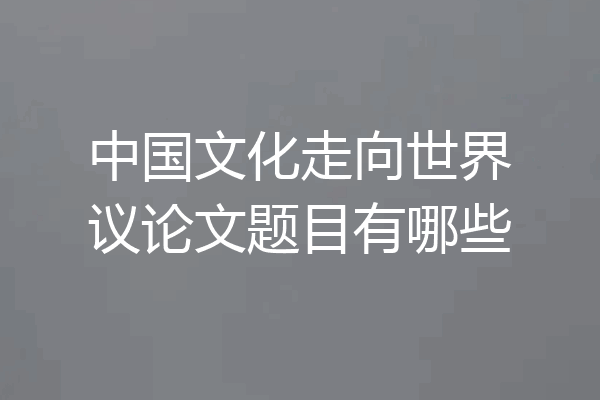 中国文化走向世界议论文题目有哪些