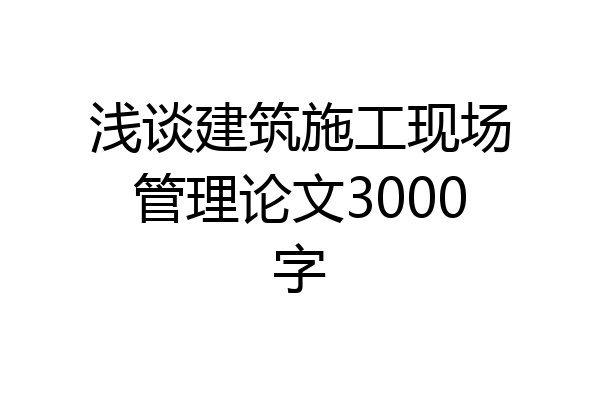 浅谈建筑施工现场管理论文3000字