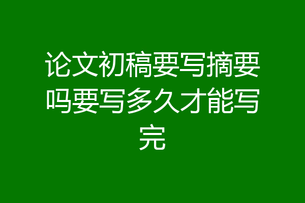 论文初稿要写摘要吗要写多久才能写完