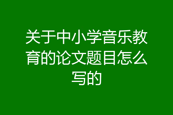 关于中小学音乐教育的论文题目怎么写的