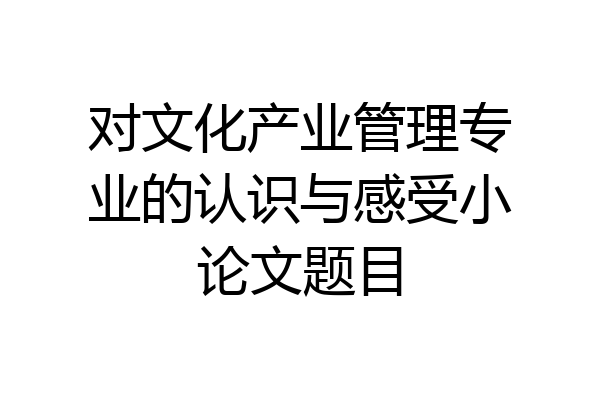 对文化产业管理专业的认识与感受小论文题目