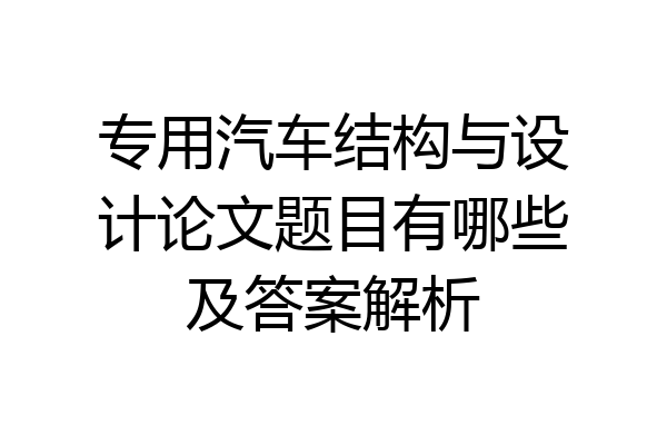 专用汽车结构与设计论文题目有哪些及答案解析