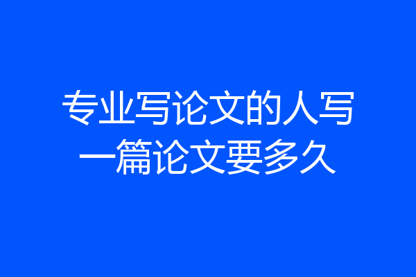 专业写论文的人写一篇论文要多久