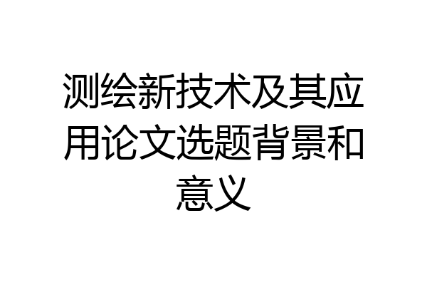 测绘新技术及其应用论文选题背景和意义
