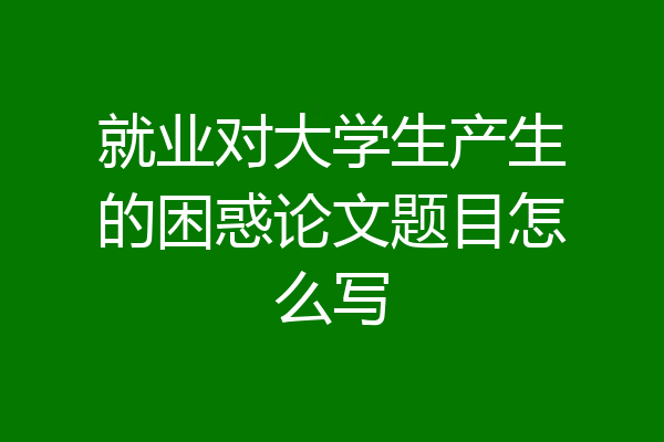 就业对大学生产生的困惑论文题目怎么写