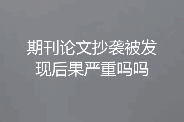 期刊论文抄袭被发现后果严重吗吗