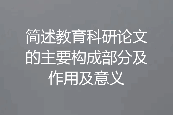 简述教育科研论文的主要构成部分及作用及意义