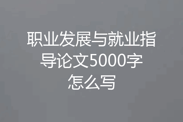 职业发展与就业指导论文5000字怎么写