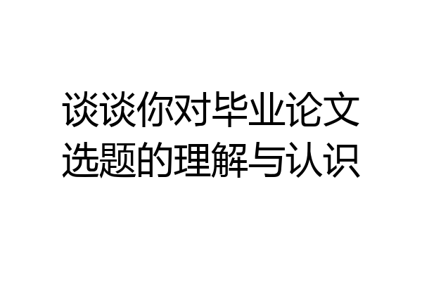 谈谈你对毕业论文选题的理解与认识