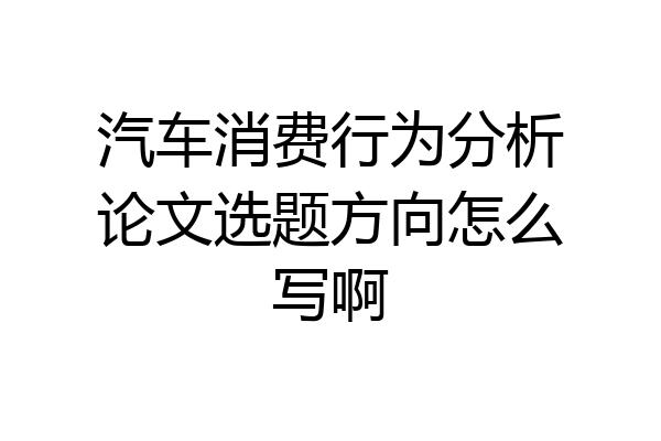 汽车消费行为分析论文选题方向怎么写啊