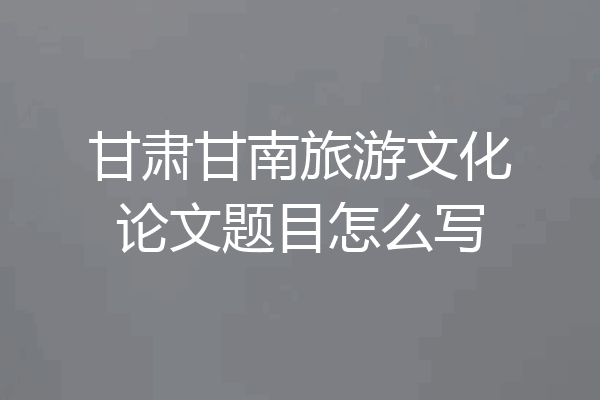 甘肃甘南旅游文化论文题目怎么写