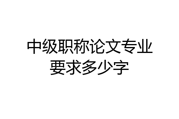 中级职称论文专业要求多少字