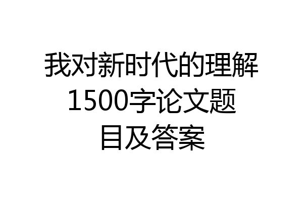 我对新时代的理解1500字论文题目及答案