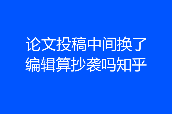论文投稿中间换了编辑算抄袭吗知乎