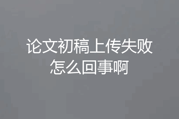 论文初稿上传失败怎么回事啊