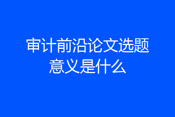 审计前沿论文选题意义是什么