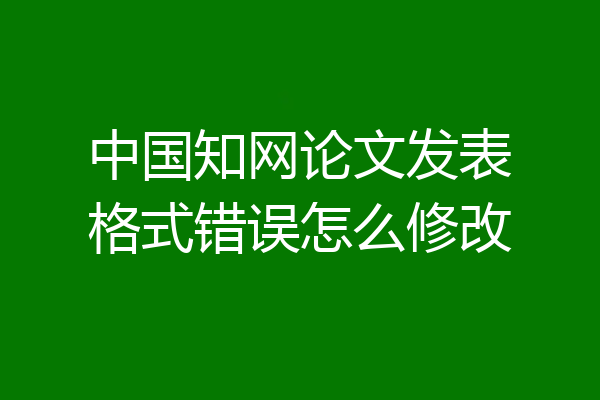 中国知网论文发表格式错误怎么修改