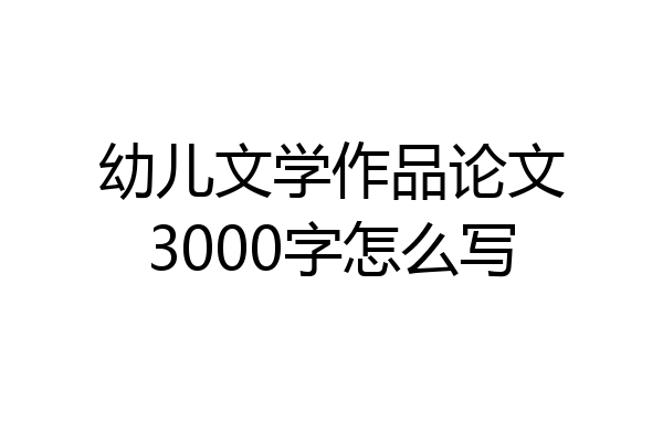 幼儿文学作品论文3000字怎么写