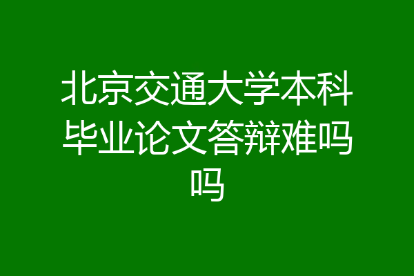 北京交通大学本科毕业论文答辩难吗吗