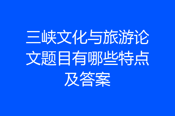 三峡文化与旅游论文题目有哪些特点及答案