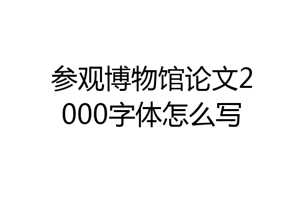 参观博物馆论文2000字体怎么写