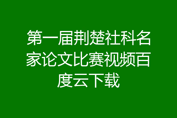 第一届荆楚社科名家论文比赛视频百度云下载