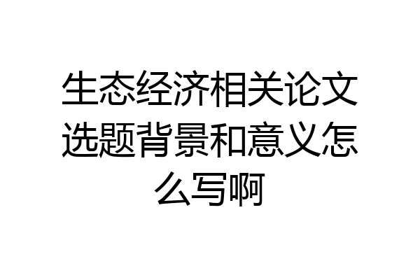 生态经济相关论文选题背景和意义怎么写啊