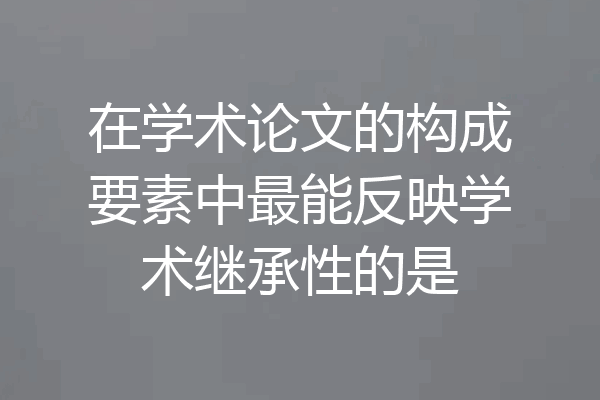 在学术论文的构成要素中最能反映学术继承性的是
