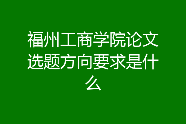 福州工商学院论文选题方向要求是什么