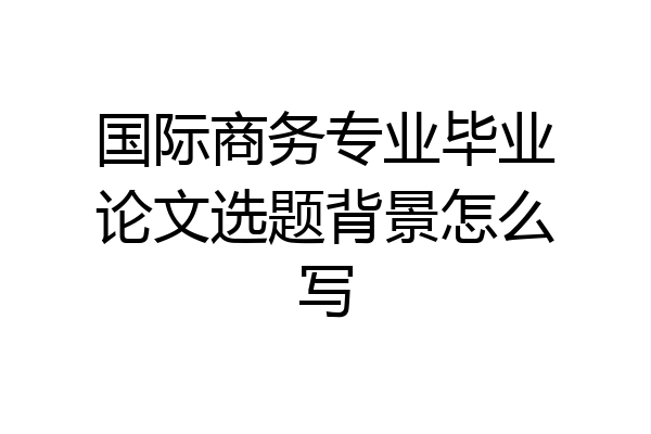 国际商务专业毕业论文选题背景怎么写