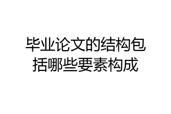 毕业论文的结构包括哪些要素构成