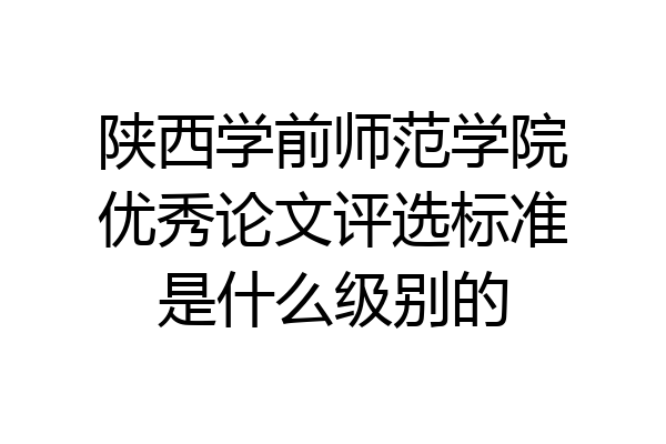 陕西学前师范学院优秀论文评选标准是什么级别的
