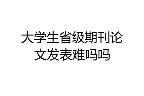 大学生省级期刊论文发表难吗吗
