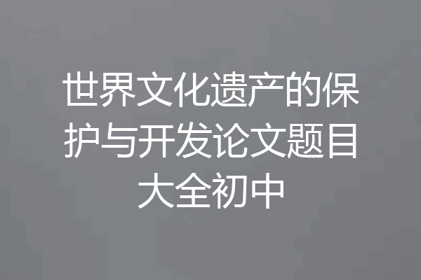 世界文化遗产的保护与开发论文题目大全初中