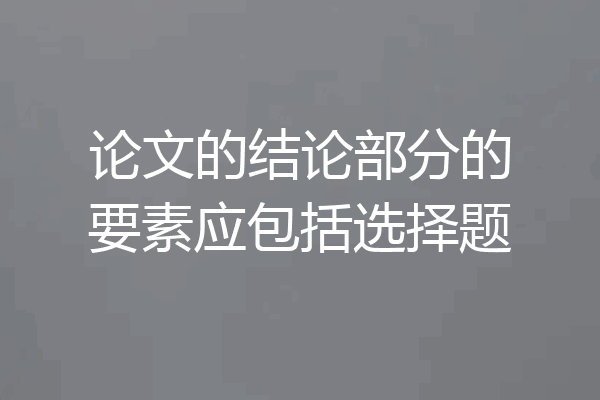 论文的结论部分的要素应包括选择题