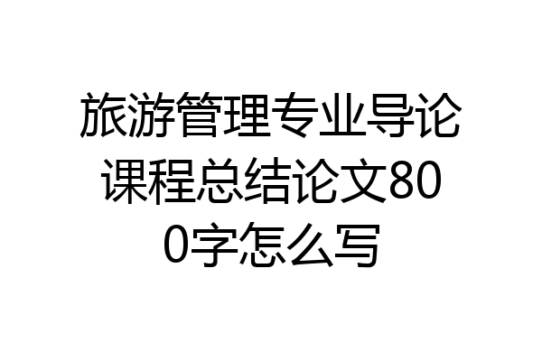 旅游管理专业导论课程总结论文800字怎么写