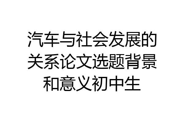 汽车与社会发展的关系论文选题背景和意义初中生