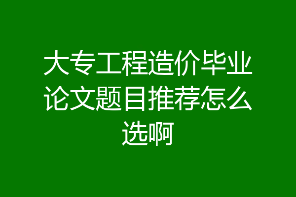 大专工程造价毕业论文题目推荐怎么选啊