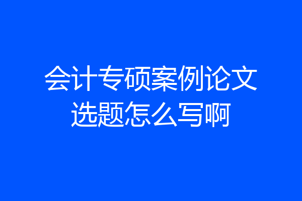 会计专硕案例论文选题怎么写啊