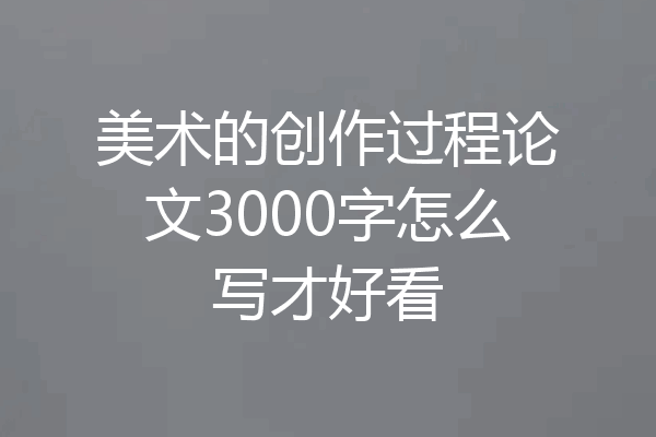 美术的创作过程论文3000字怎么写才好看