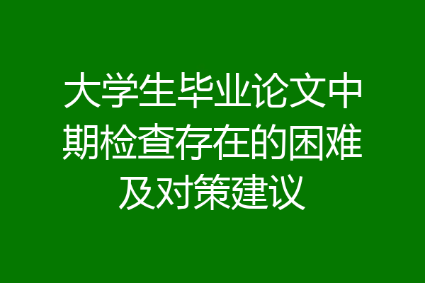 大学生毕业论文中期检查存在的困难及对策建议
