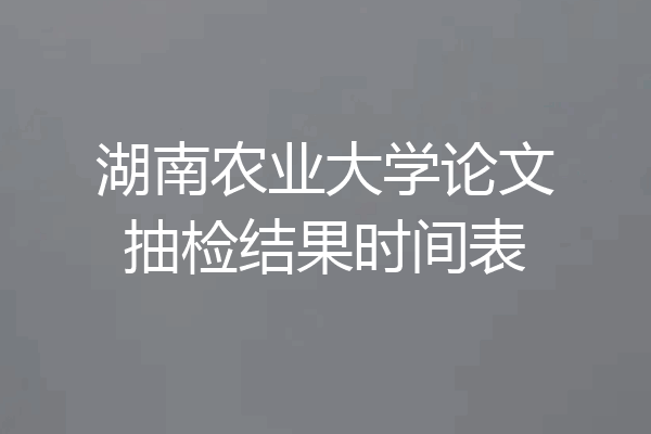 湖南农业大学论文抽检结果时间表